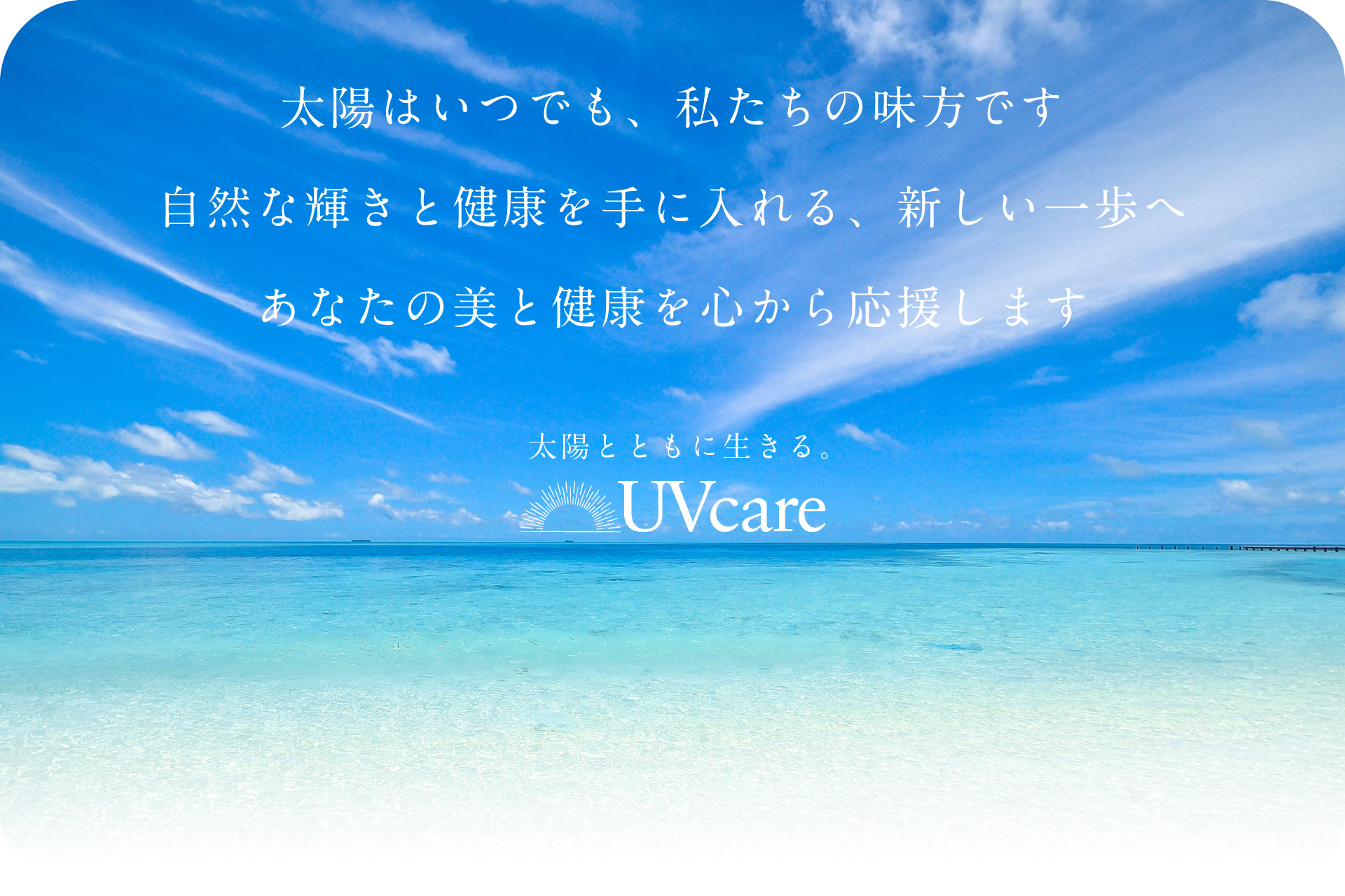 太陽はいつでも、私たちの味方です 自然な輝きと健康を手に入れる、新しい一歩へ UVケアはあなたの美と健康を心から応援します